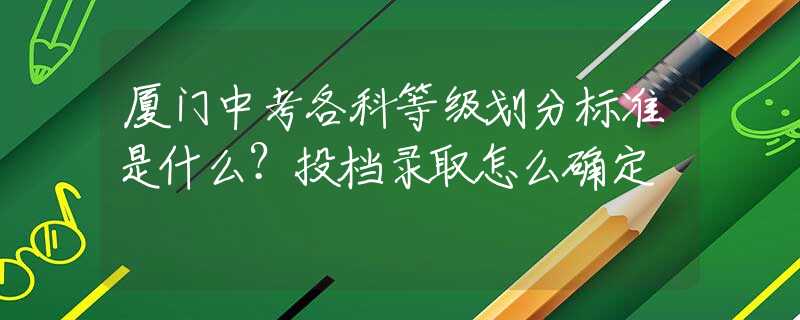 廈門中考各科等級劃分標(biāo)準(zhǔn)是什么？投檔錄取怎么確定