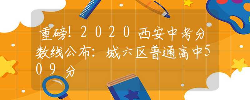 重磅！2020西安中考分?jǐn)?shù)線公布：城六區(qū)普通高中509分