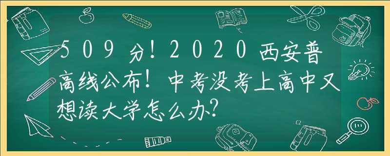 509分！2020西安普高線公布！中考沒考上高中又想讀大學(xué)怎么辦？