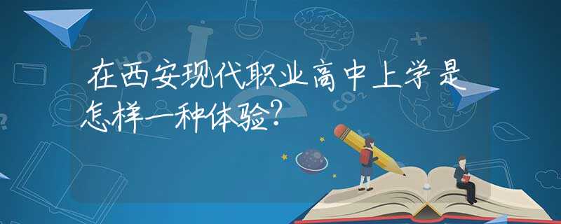 在西安現(xiàn)代職業(yè)高中上學(xué)是怎樣一種體驗(yàn)？