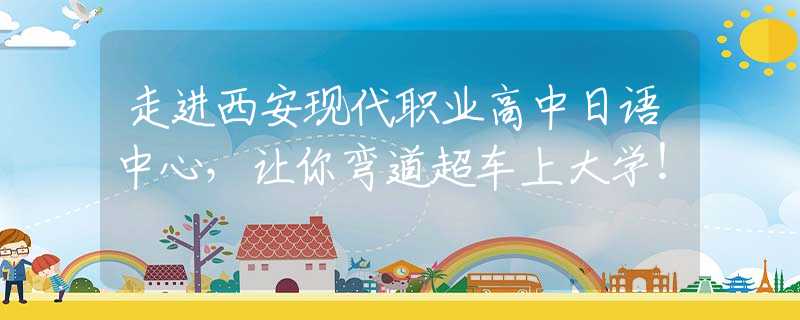 走進(jìn)西安現(xiàn)代職業(yè)高中日語中心，讓你彎道超車上大學(xué)！
