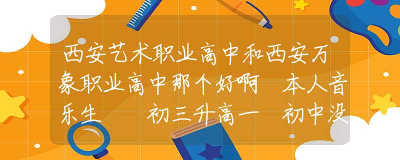 西安藝術(shù)職業(yè)高中和西安萬(wàn)象職業(yè)高中那個(gè)好啊 本人音樂(lè)生  初三升高一 初中沒(méi)好好學(xué)打算找個(gè)職高？