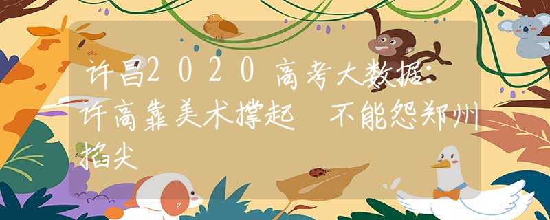 許昌2020高考大數(shù)據(jù)：許高靠美術(shù)撐起 不能怨鄭州掐尖