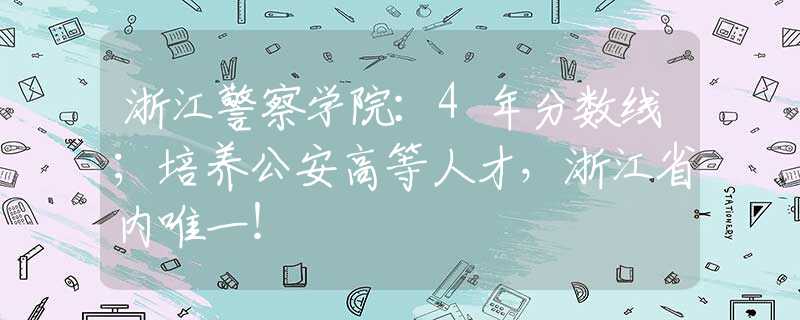 浙江警察學(xué)院：4年分?jǐn)?shù)線；培養(yǎng)公安高等人才，浙江省內(nèi)唯一！