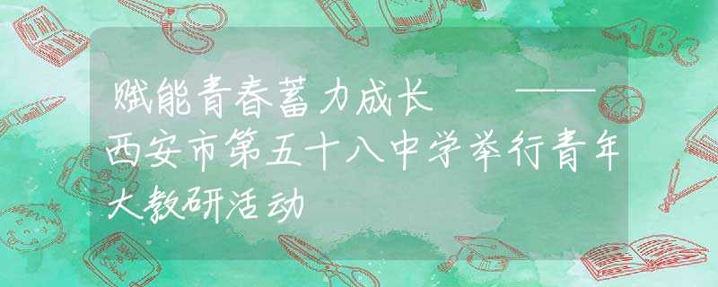 賦能青春蓄力成長(zhǎng)  ——西安市第五十八中學(xué)舉行青年大教研活動(dòng)