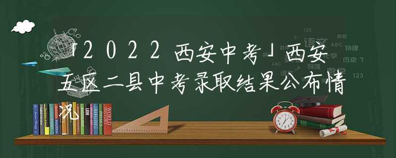 「2022西安中考」西安五區(qū)二縣中考錄取結(jié)果公布情況