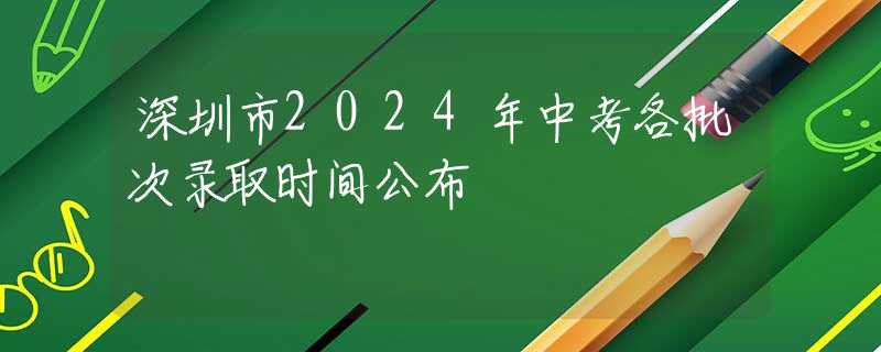 深圳市2024年中考各批次錄取時間公布