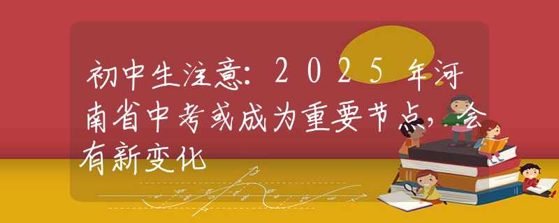 初中生注意：2025年河南省中考或成為重要節(jié)點(diǎn)，會有新變化