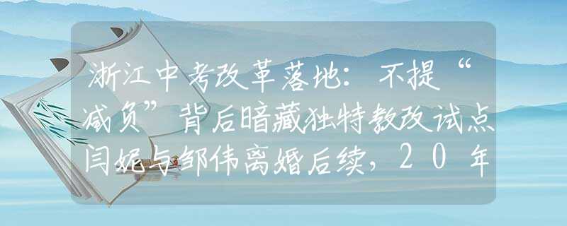 浙江中考改革落地：不提“減負”背后暗藏獨特教改試點閆妮與鄒偉離婚后續(xù)，20年后的現(xiàn)狀對比，黃渤的話終于有人信了！