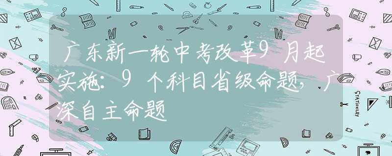 廣東新一輪中考改革9月起實施：9個科目省級命題，廣深自主命題