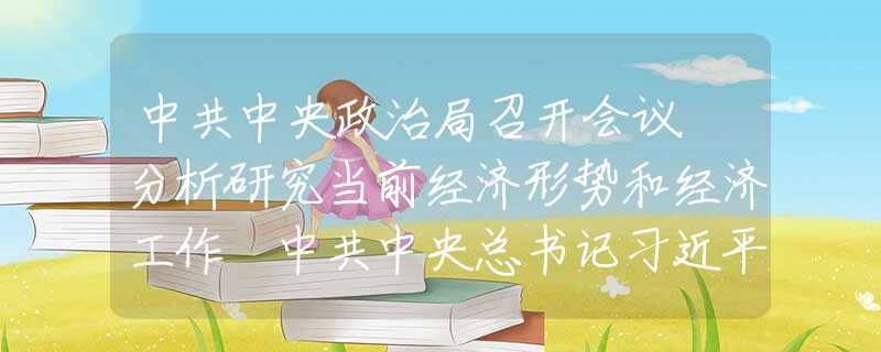 中共中央政治局召開會議 分析研究當(dāng)前經(jīng)濟形勢和經(jīng)濟工作 中共中央總書記習(xí)近平主持會議