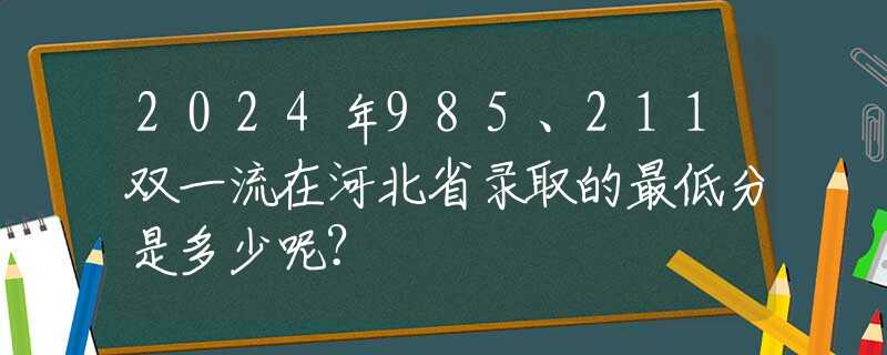 2024年985、211雙一流在河北省錄取的最低分是多少呢？