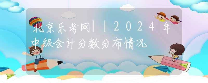 北京樂考網(wǎng)||2024年中級(jí)會(huì)計(jì)分?jǐn)?shù)分布情況