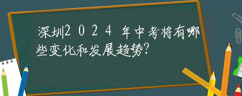 深圳2024年中考將有哪些變化和發(fā)展趨勢？