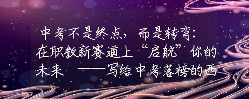 中考不是終點，而是轉(zhuǎn)彎：在職教新賽道上“啟航”你的未來 ——寫給中考落榜的西安學(xué)子和家長