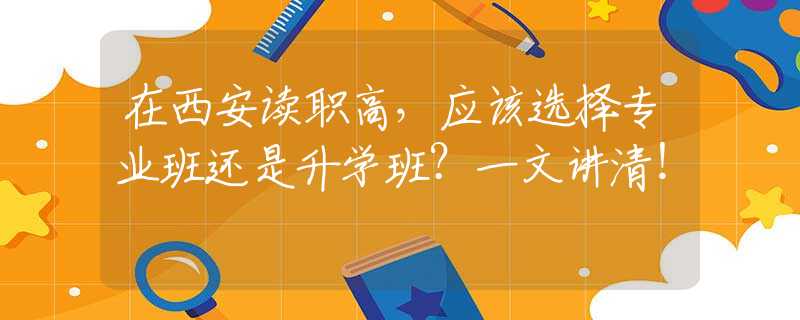 在西安讀職高，應(yīng)該選擇專業(yè)班還是升學(xué)班？一文講清！