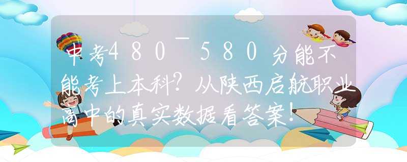 中考480~580分能不能考上本科？從陜西啟航職業(yè)高中的真實數(shù)據(jù)看答案！