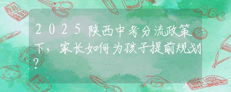 2025陜西中考分流政策下，家長如何為孩子提前規(guī)劃？