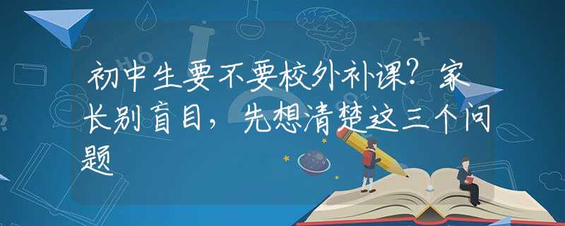 初中生要不要校外補(bǔ)課？家長別盲目，先想清楚這三個問題