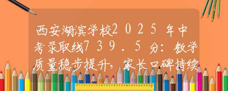西安湖濱學校2025年中考錄取線739.5分：教學質量穩(wěn)步提升，家長口碑持續(xù)上升