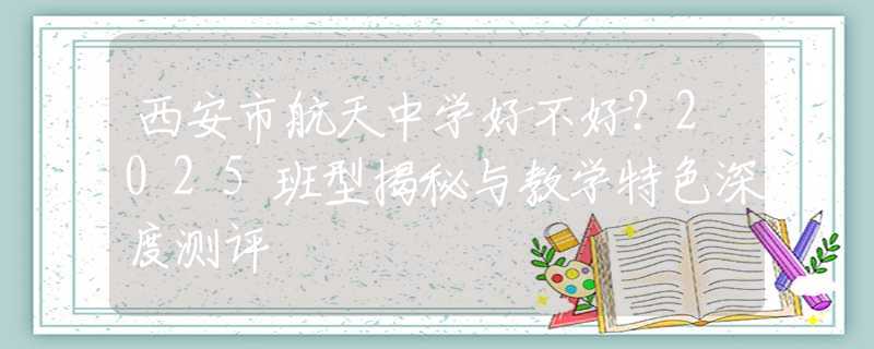 西安市航天中學好不好？2025班型揭秘與教學特色深度測評