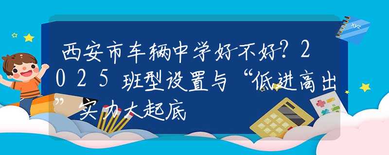 西安市車輛中學(xué)好不好？2025班型設(shè)置與“低進(jìn)高出”實(shí)力大起底