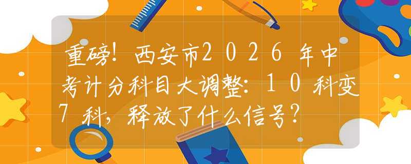 重磅！西安市2026年中考計分科目大調整：10科變7科，釋放了什么信號？