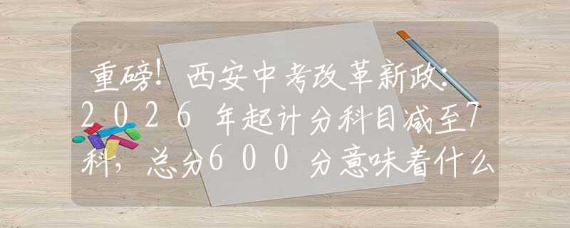 重磅！西安中考改革新政：2026年起計分科目減至7科，總分600分意味著什么？