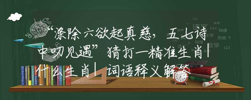 “滌除六欲起真慈，五七詩中叨見遇”猜打一精準(zhǔn)生肖|什么生肖|詞語釋義解答