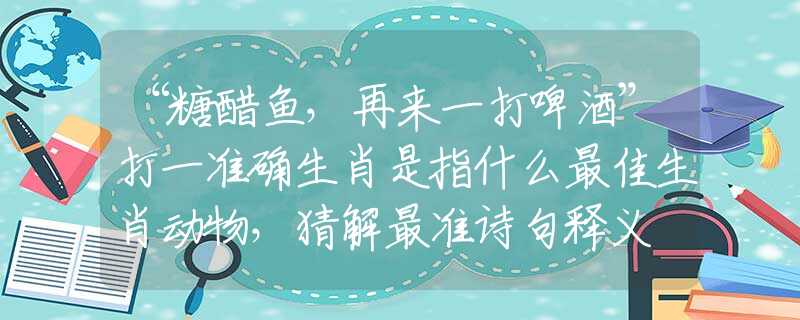 “糖醋魚，再來一打啤酒”打一準(zhǔn)確生肖是指什么最佳生肖動物，猜解最準(zhǔn)詩句釋義