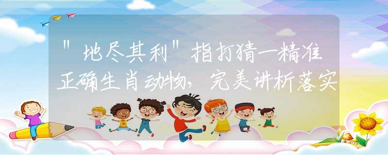 ＂地盡其利＂指打猜一精準(zhǔn)正確生肖動(dòng)物，完美講析落實(shí)