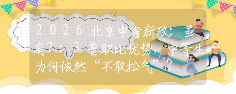 2026北京中考新政：雖有7:3普職比優(yōu)勢，中等生為何依然“不敢松氣”？