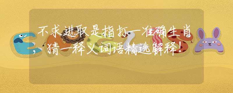 不求進(jìn)取是指打一準(zhǔn)確生肖,猜一釋義詞語精選解釋!