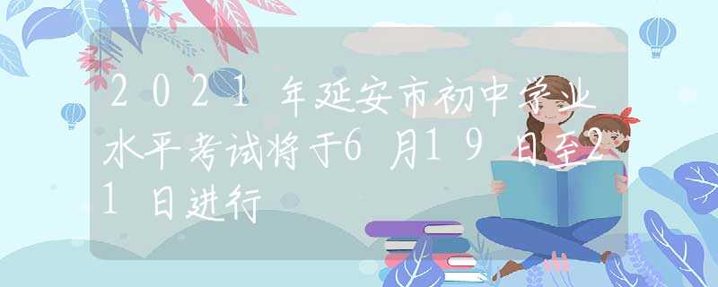 2021年延安市初中學(xué)業(yè)水平考試將于6月19日至21日進行