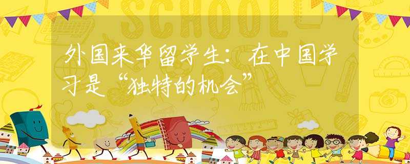 外國來華留學(xué)生：在中國學(xué)習(xí)是“獨特的機會”