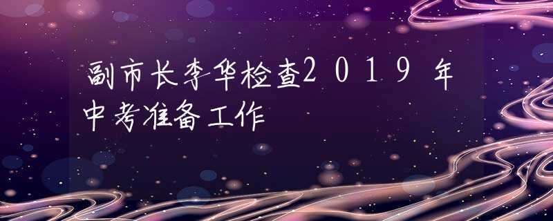 副市長李華檢查2019年中考準(zhǔn)備工作