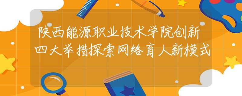 陜西能源職業(yè)技術(shù)學(xué)院創(chuàng)新四大舉措探索網(wǎng)絡(luò)育人新模式
