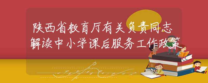 陜西省教育廳有關(guān)負(fù)責(zé)同志解讀中小學(xué)課后服務(wù)工作政策