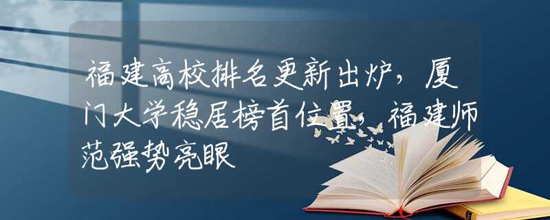 福建高校排名更新出爐，廈門大學(xué)穩(wěn)居榜首位置，福建師范強(qiáng)勢(shì)亮眼